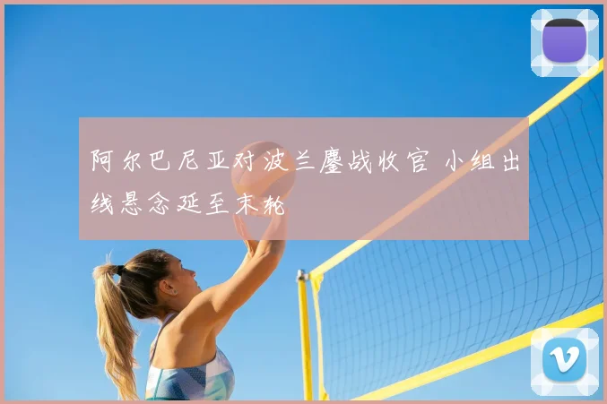 阿尔巴尼亚对波兰鏖战收官 小组出线悬念延至末轮