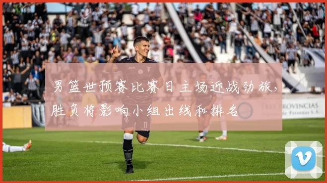 男篮世预赛比赛日主场迎战劲旅,胜负将影响小组出线和排名