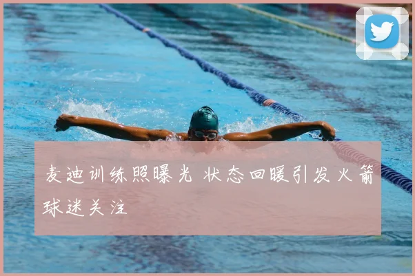 麦迪训练照曝光 状态回暖引发火箭球迷关注