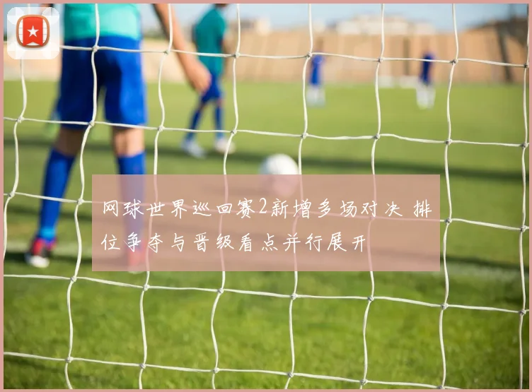 网球世界巡回赛2新增多场对决 排位争夺与晋级看点并行展开