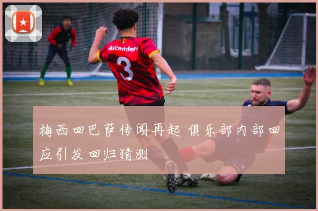 梅西回巴萨传闻再起 俱乐部内部回应引发回归猜测