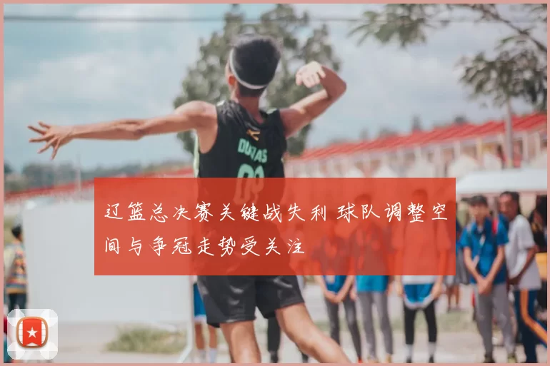 辽篮总决赛关键战失利 球队调整空间与争冠走势受关注