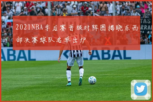 2021NBA季后赛晋级对阵图揭晓东西部决赛球队名单出炉