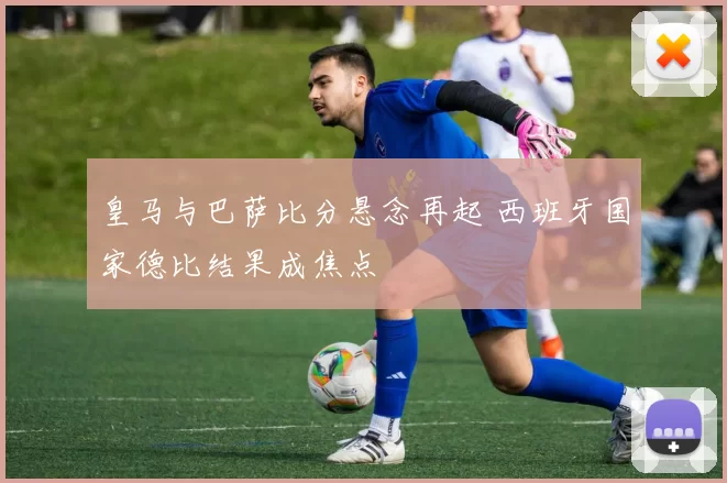 皇马与巴萨比分悬念再起 西班牙国家德比结果成焦点