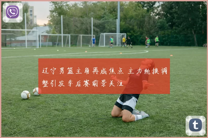 辽宁男篮主角再成焦点 主力轮换调整引发季后赛前景关注