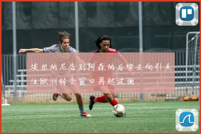 埃尔纳尼告别阿森纳后续去向引关注欧洲转会窗口再起波澜