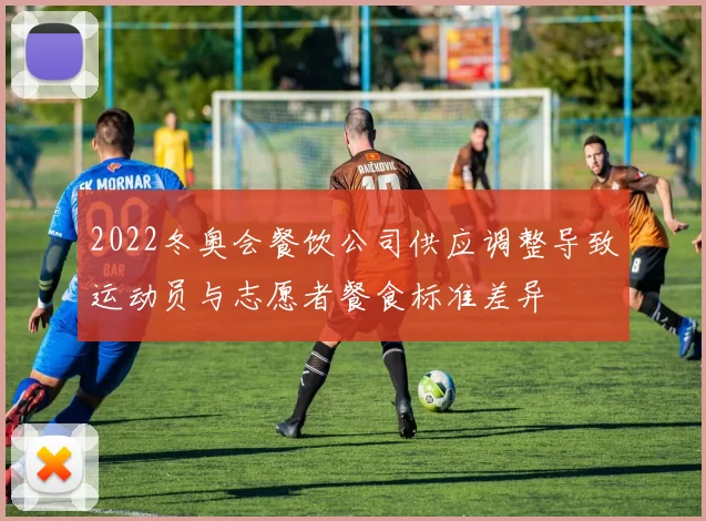 2022冬奥会餐饮公司供应调整导致运动员与志愿者餐食标准差异