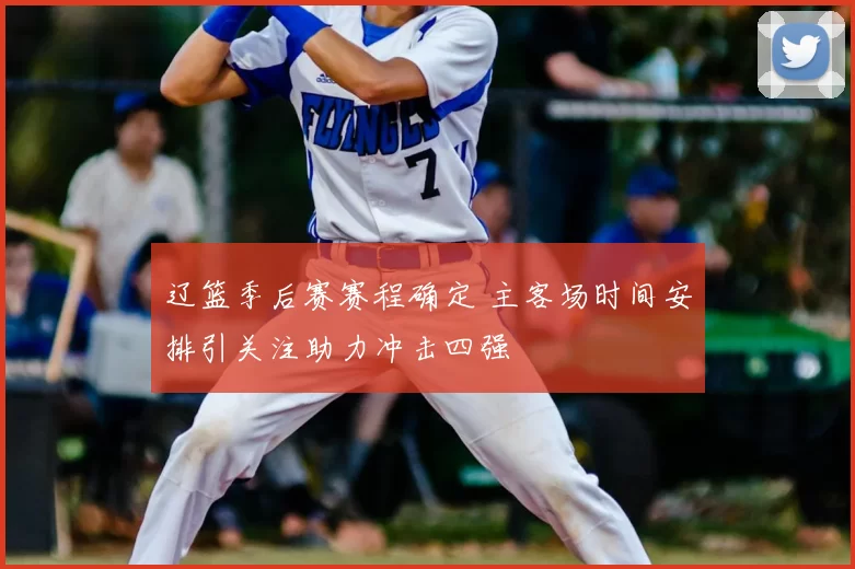 辽篮季后赛赛程确定 主客场时间安排引关注助力冲击四强