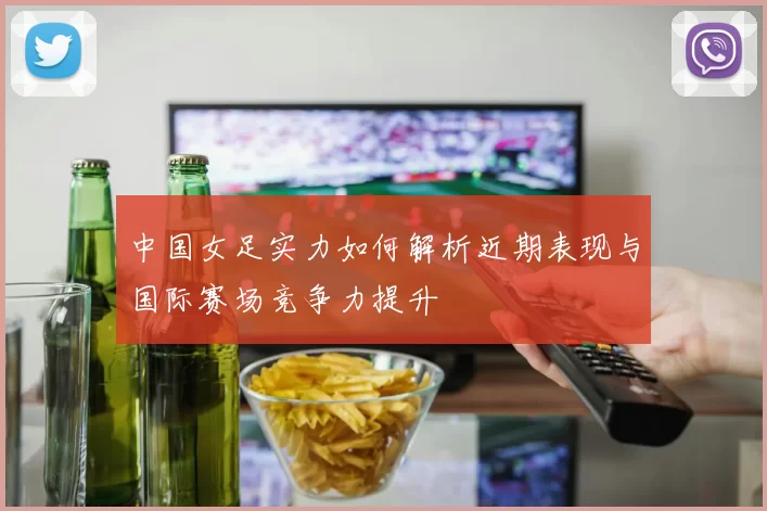 中国女足实力如何解析近期表现与国际赛场竞争力提升