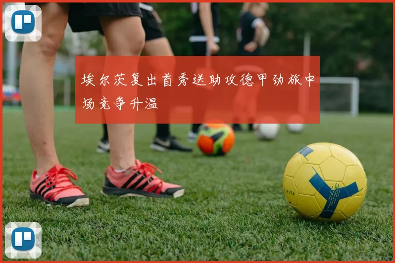 埃尔茨复出首秀送助攻德甲劲旅中场竞争升温