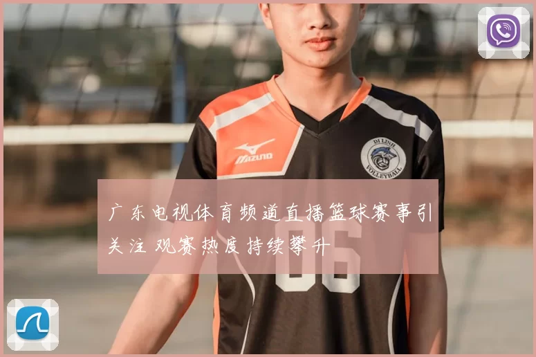 广东电视体育频道直播篮球赛事引关注 观赛热度持续攀升