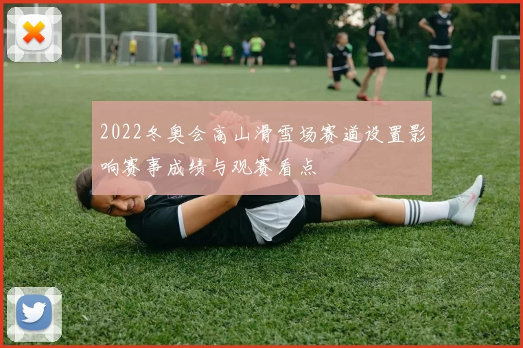 2022冬奥会高山滑雪场赛道设置影响赛事成绩与观赛看点