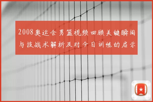 2008奥运会男篮视频回顾关键瞬间与技战术解析及对今日训练的启示