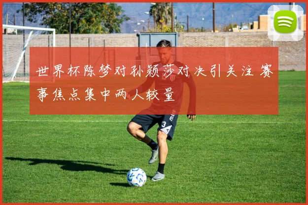 世界杯陈梦对孙颖莎对决引关注 赛事焦点集中两人较量