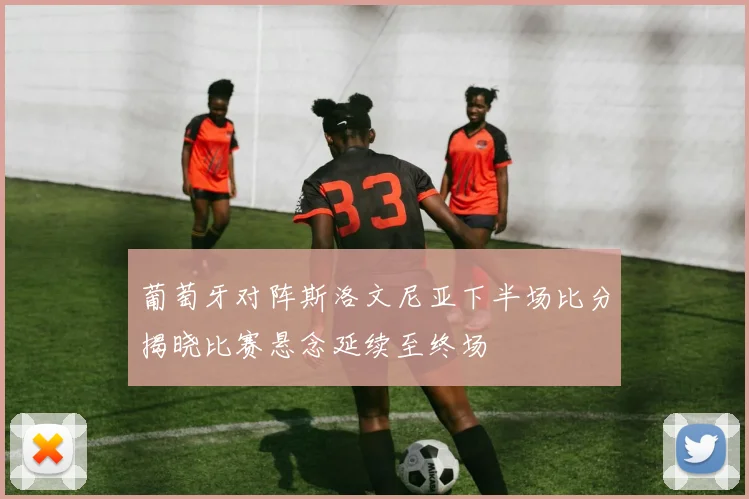 葡萄牙对阵斯洛文尼亚下半场比分揭晓比赛悬念延续至终场