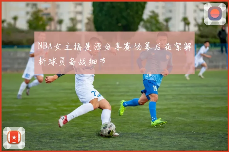 NBA女主播曼源分享赛场幕后花絮解析球员备战细节