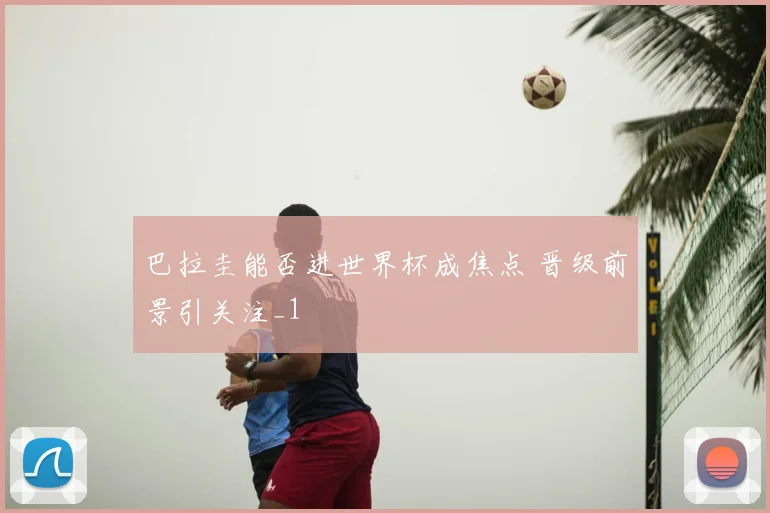 巴拉圭能否进世界杯成焦点 晋级前景引关注_1