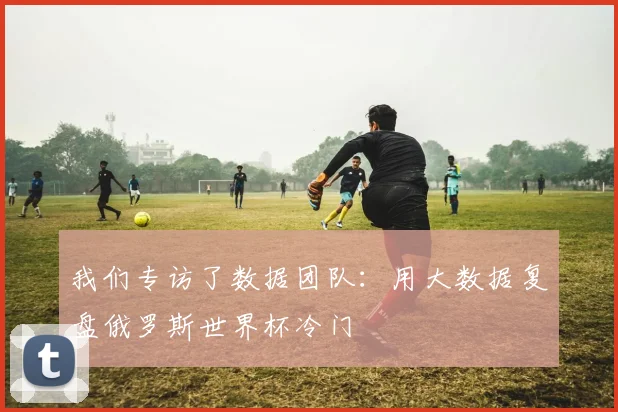 我们专访了数据团队：用大数据复盘俄罗斯世界杯冷门
