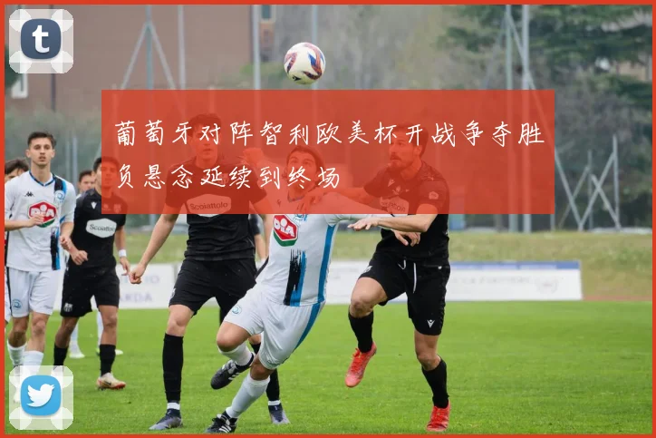 葡萄牙对阵智利欧美杯开战争夺胜负悬念延续到终场