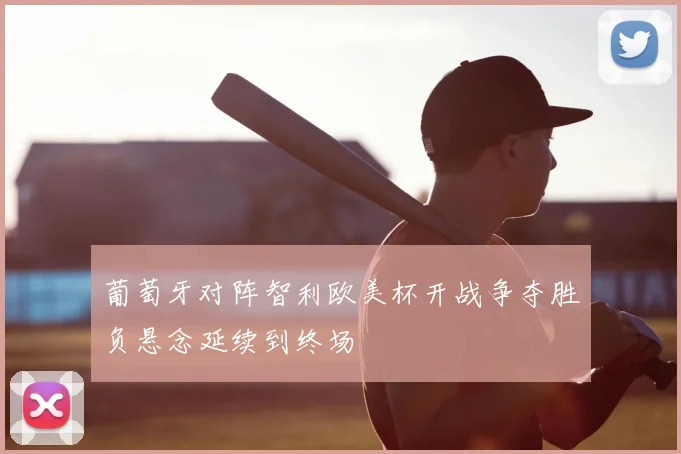 葡萄牙对阵智利欧美杯开战争夺胜负悬念延续到终场