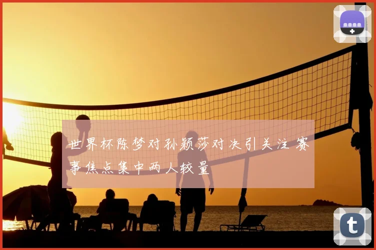 世界杯陈梦对孙颖莎对决引关注 赛事焦点集中两人较量