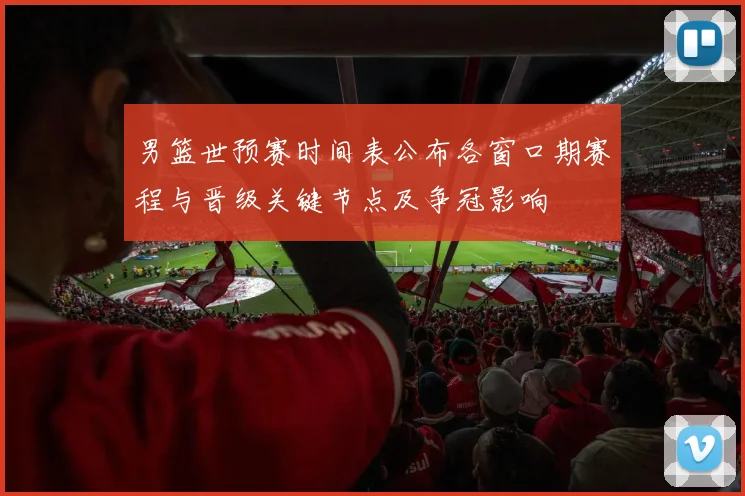 男篮世预赛时间表公布各窗口期赛程与晋级关键节点及争冠影响