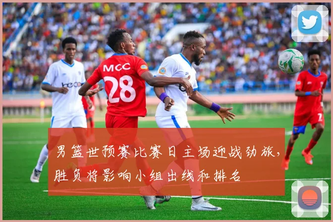 男篮世预赛比赛日主场迎战劲旅,胜负将影响小组出线和排名