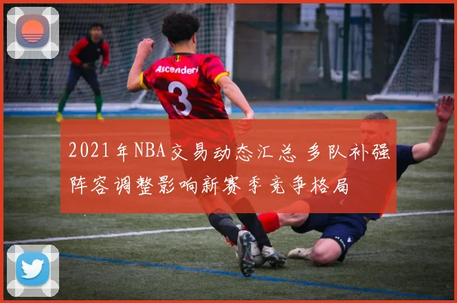 2021年NBA交易动态汇总 多队补强阵容调整影响新赛季竞争格局