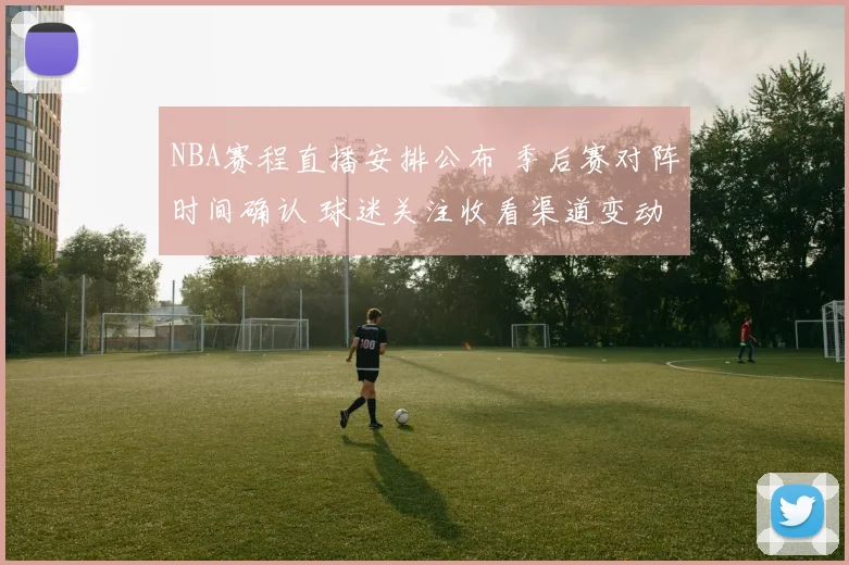 NBA赛程直播安排公布 季后赛对阵时间确认 球迷关注收看渠道变动