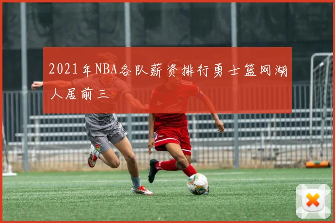 2021年NBA各队薪资排行勇士篮网湖人居前三