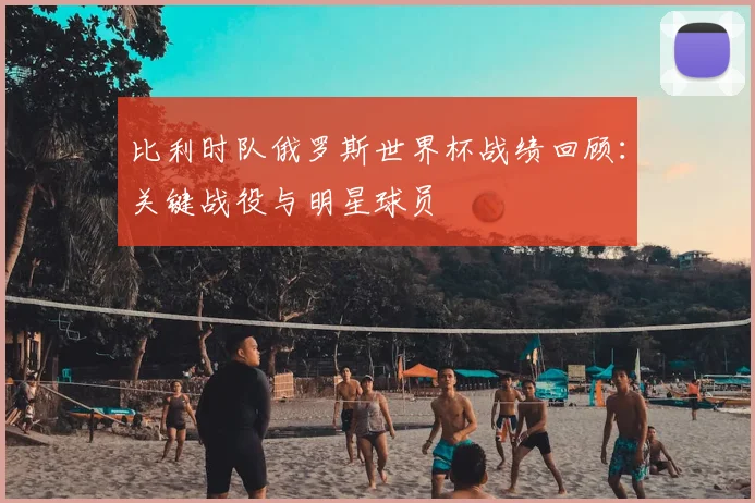 比利时队俄罗斯世界杯战绩回顾：关键战役与明星球员