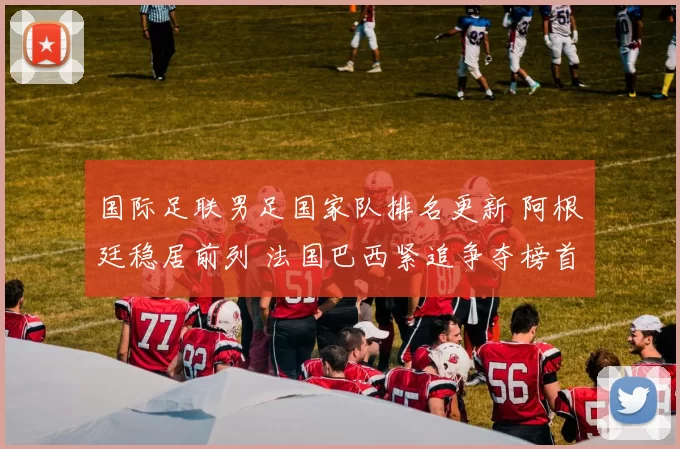国际足联男足国家队排名更新 阿根廷稳居前列 法国巴西紧追争夺榜首位置