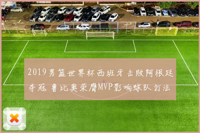 2019男篮世界杯西班牙击败阿根廷夺冠 鲁比奥荣膺MVP影响球队打法