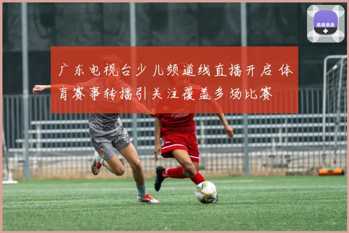 广东电视台少儿频道线直播开启 体育赛事转播引关注覆盖多场比赛