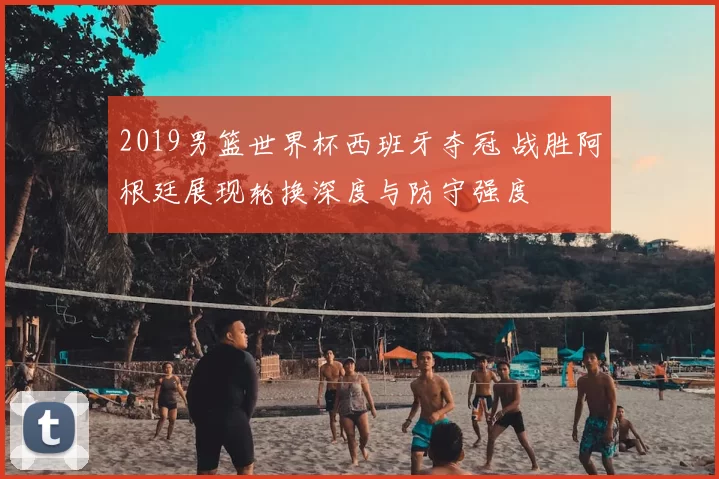 2019男篮世界杯西班牙夺冠 战胜阿根廷展现轮换深度与防守强度