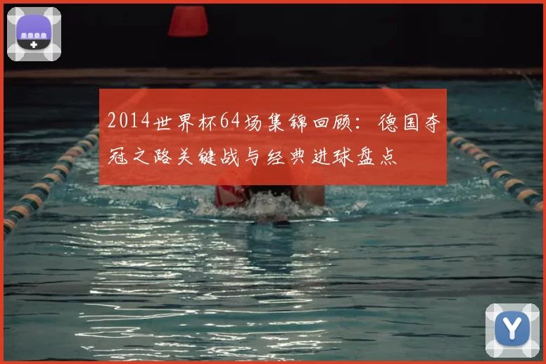 2014世界杯64场集锦回顾：德国夺冠之路关键战与经典进球盘点