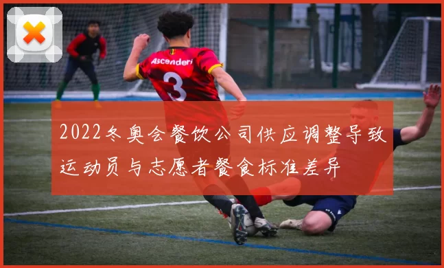 2022冬奥会餐饮公司供应调整导致运动员与志愿者餐食标准差异