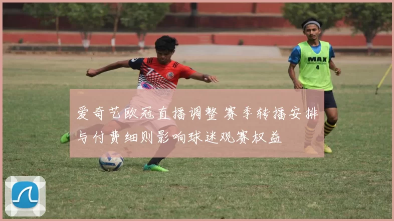 爱奇艺欧冠直播调整 赛季转播安排与付费细则影响球迷观赛权益