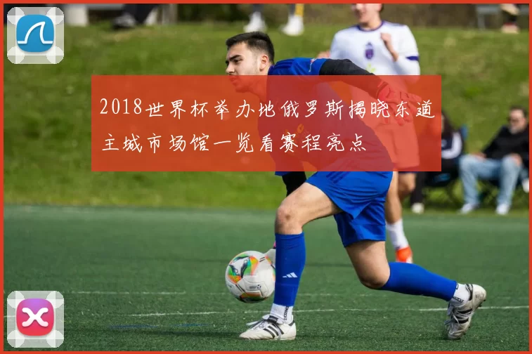 2018世界杯举办地俄罗斯揭晓东道主城市场馆一览看赛程亮点