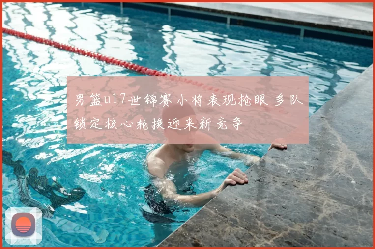 男篮u17世锦赛小将表现抢眼 多队锁定核心轮换迎来新竞争