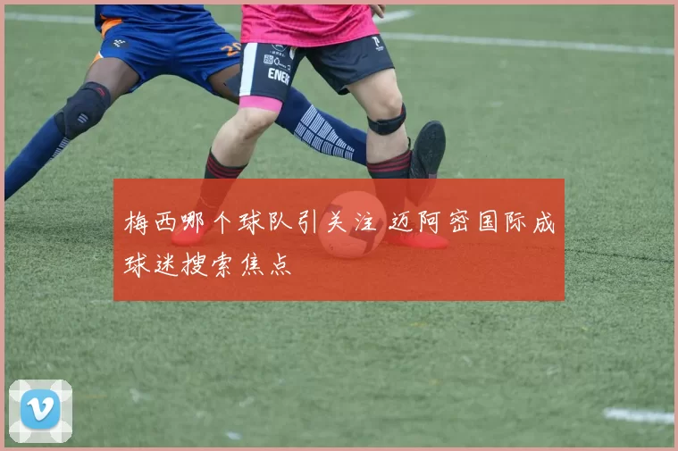梅西哪个球队引关注 迈阿密国际成球迷搜索焦点