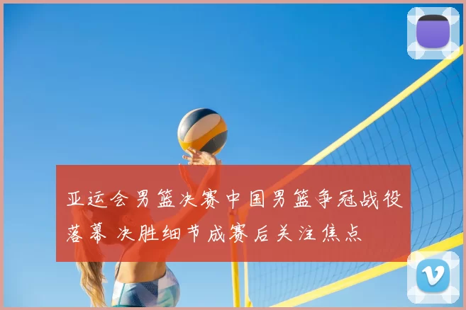 亚运会男篮决赛中国男篮争冠战役落幕 决胜细节成赛后关注焦点