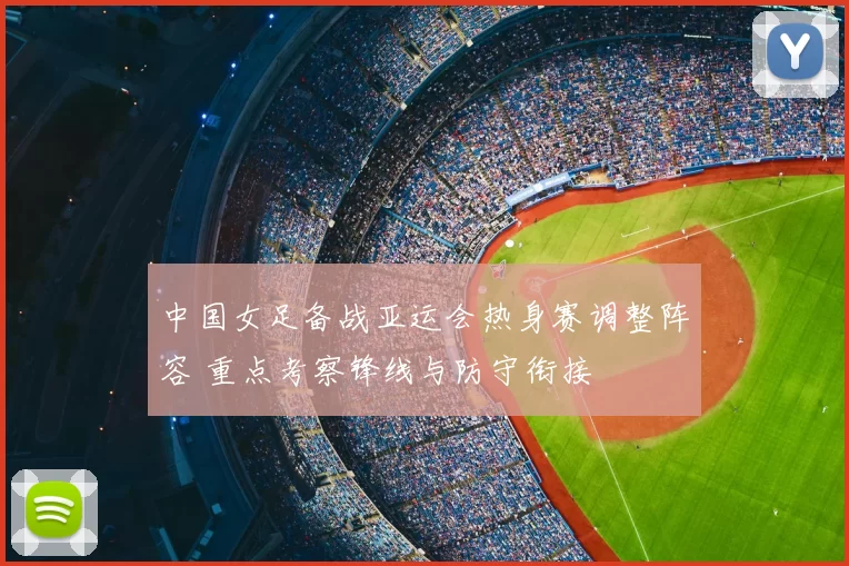 中国女足备战亚运会热身赛调整阵容 重点考察锋线与防守衔接