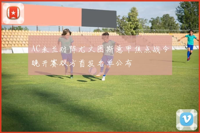 AC米兰对阵尤文图斯意甲焦点战今晚开赛双方首发名单公布