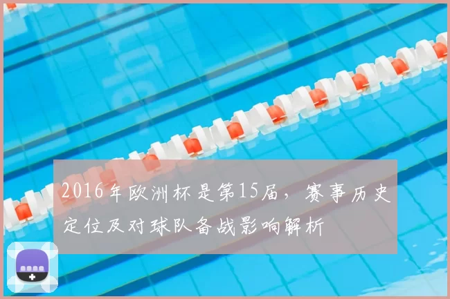 2016年欧洲杯是第15届，赛事历史定位及对球队备战影响解析