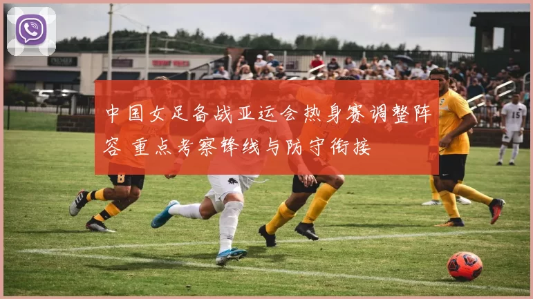 中国女足备战亚运会热身赛调整阵容 重点考察锋线与防守衔接