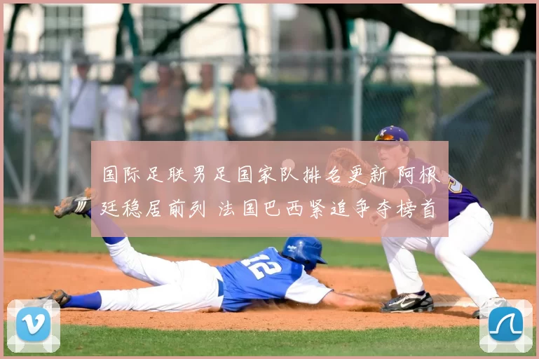 国际足联男足国家队排名更新 阿根廷稳居前列 法国巴西紧追争夺榜首位置