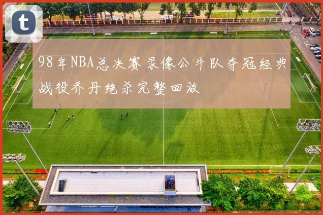 98年NBA总决赛录像公牛队夺冠经典战役乔丹绝杀完整回放