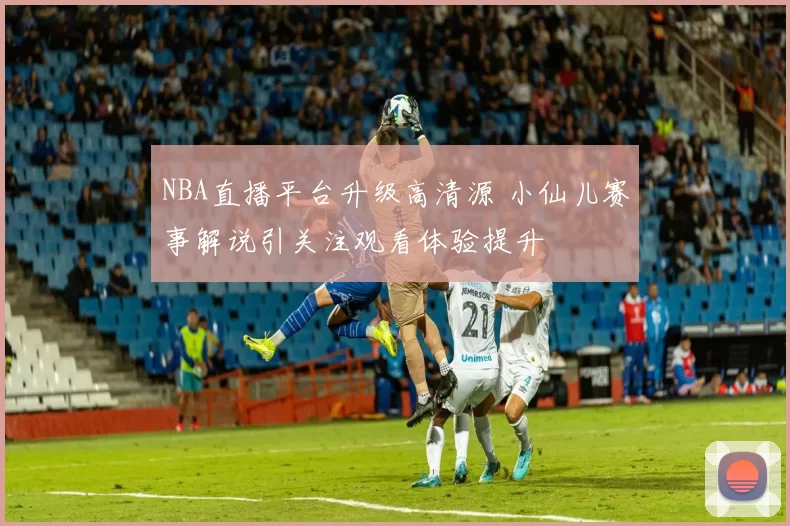 NBA直播平台升级高清源 小仙儿赛事解说引关注观看体验提升