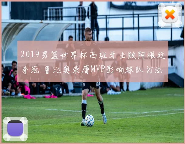 2019男篮世界杯西班牙击败阿根廷夺冠 鲁比奥荣膺MVP影响球队打法